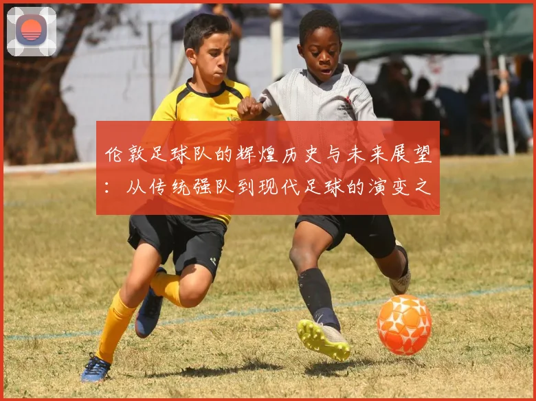 伦敦足球队的辉煌历史与未来展望：从传统强队到现代足球的演变之路