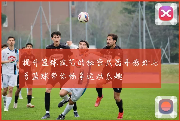 提升篮球技艺的秘密武器手感好七号篮球带你畅享运动乐趣