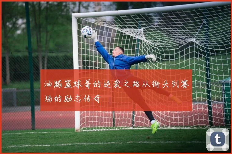 油腻篮球哥的逆袭之路从街头到赛场的励志传奇