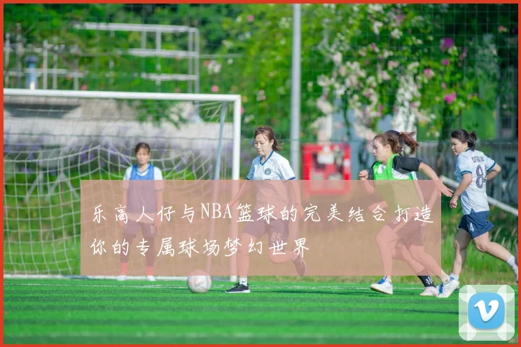 乐高人仔与NBA篮球的完美结合打造你的专属球场梦幻世界