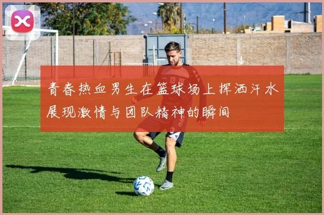 青春热血男生在篮球场上挥洒汗水展现激情与团队精神的瞬间