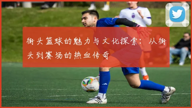 街头篮球的魅力与文化探索：从街头到赛场的热血传奇