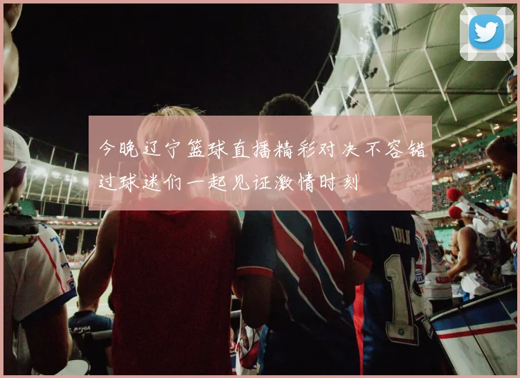 今晚辽宁篮球直播精彩对决不容错过球迷们一起见证激情时刻