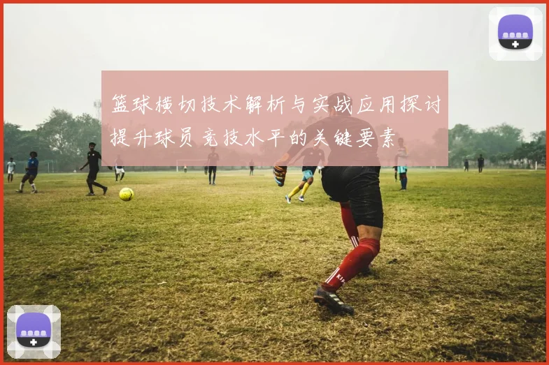 篮球横切技术解析与实战应用探讨提升球员竞技水平的关键要素