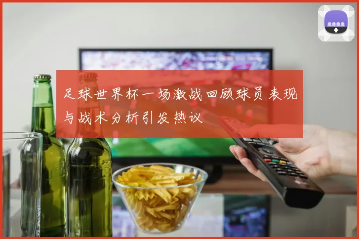 足球世界杯一场激战回顾球员表现与战术分析引发热议