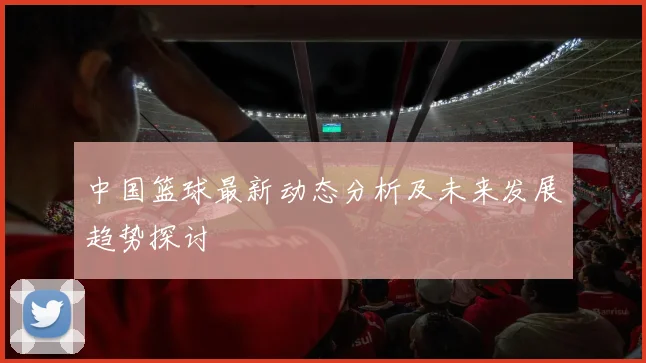 中国篮球最新动态分析及未来发展趋势探讨