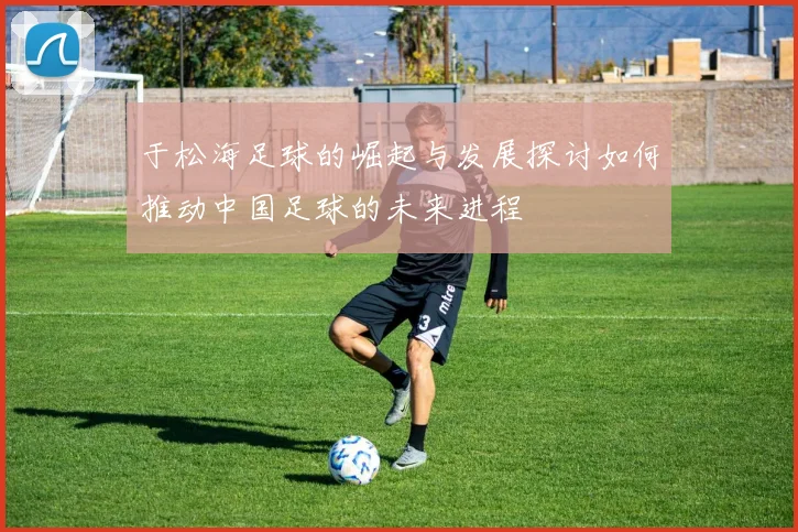 于松海足球的崛起与发展探讨如何推动中国足球的未来进程