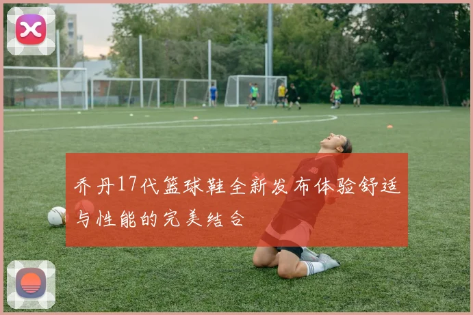 乔丹17代篮球鞋全新发布体验舒适与性能的完美结合